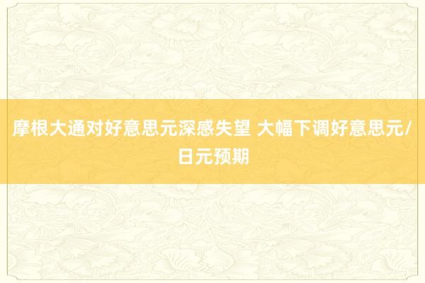 摩根大通对好意思元深感失望 大幅下调好意思元/日元预期